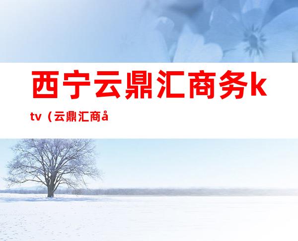 西宁云鼎汇商务ktv(云鼎汇商务俱乐部)