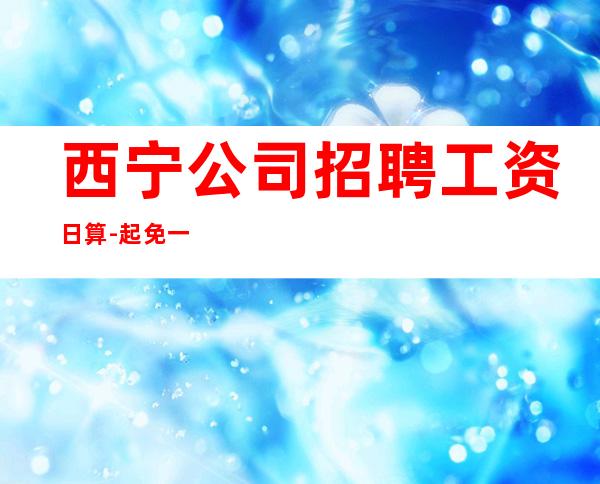西宁公司招聘工资日算-起免一切费用