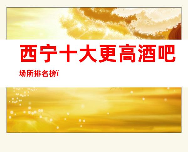 西宁十大更高酒吧场所 排名榜,好玩的几家推荐给您