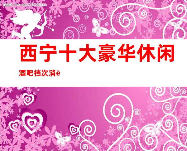 西宁十大豪华休闲酒吧档次消费推荐,火爆酒吧更新排名