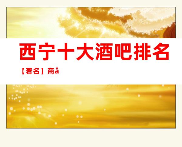 西宁十大酒吧排名【著名】商务休闲酒吧预定消费详情！