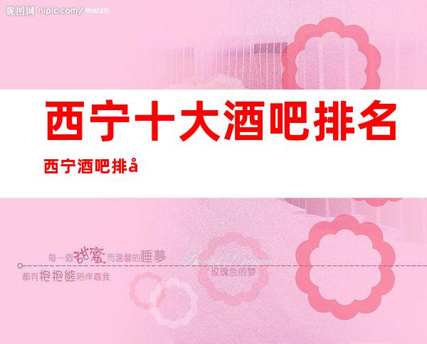 西宁十大酒吧排名/西宁酒吧排名前三推荐-不负你的期待!