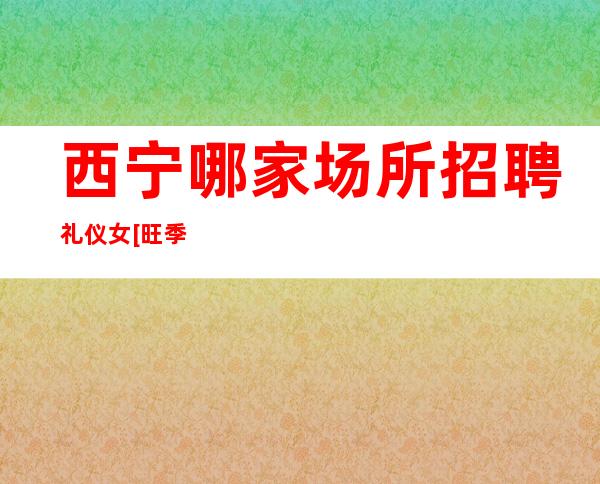 西宁哪家场所招聘礼仪女[旺季到无检查稳定赚]轻松