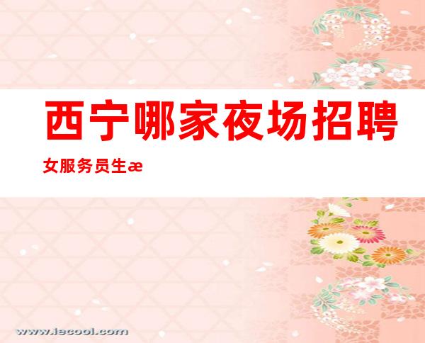 西宁哪家夜场招聘女服务员生意好[无任务亲招亲带]不收费