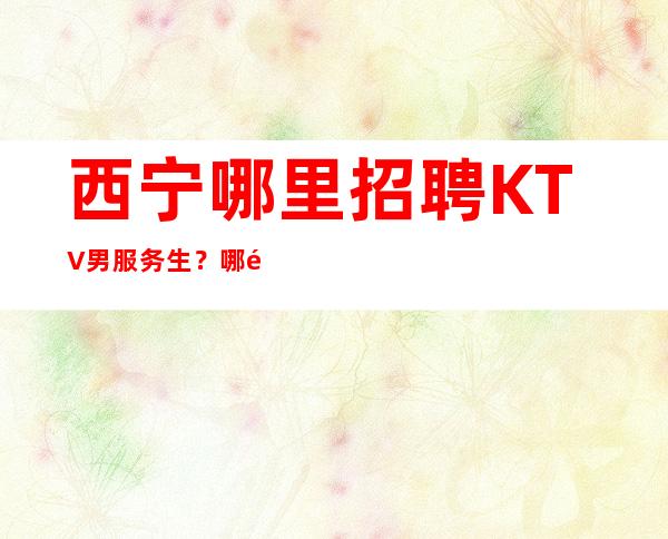 西宁哪里招聘KTV男服务生?哪里生意好稳定可靠