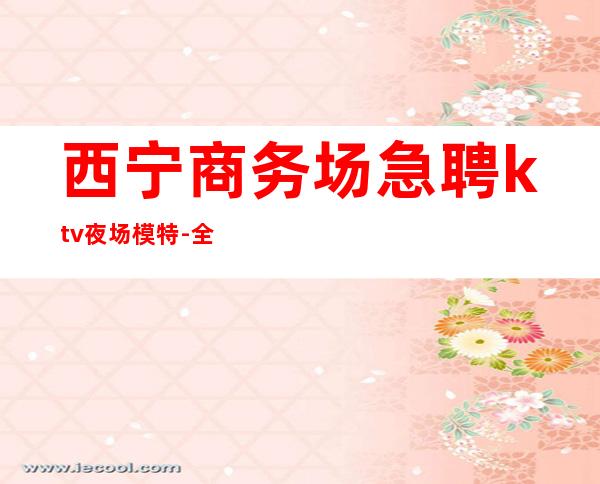 西宁商务场急聘ktv夜场模特-全程绝不收一分钱
