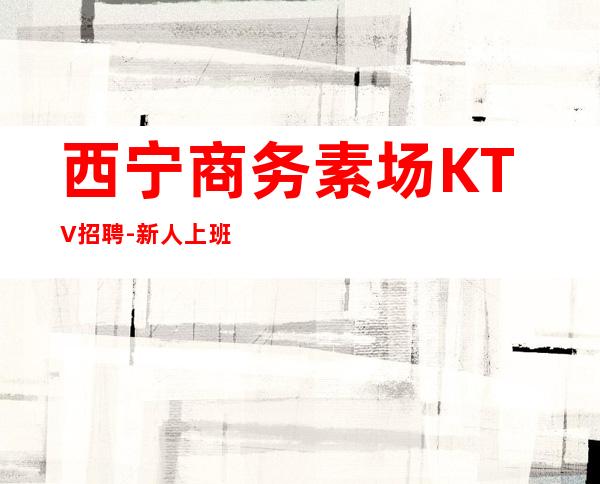 西宁商务素场KTV招聘-新人上班稳定一个班少拿