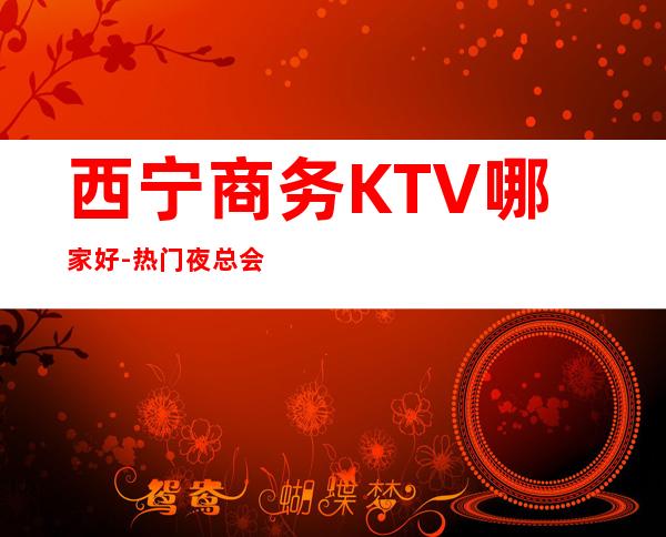 西宁商务KTV哪家好-热门夜总会举荐 – 西宁城西商务KTV