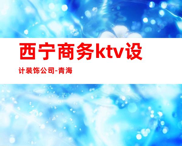 西宁商务ktv设计装饰公司-青海的装饰公司有哪些?