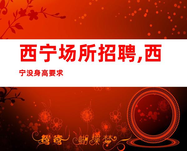 西宁场所招聘,西宁没身高要求ktv包住随意请假新人快速求职