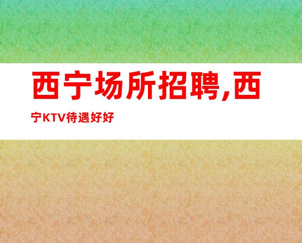 西宁场所招聘,西宁KTV待遇好好上班独特上榜感恩信任