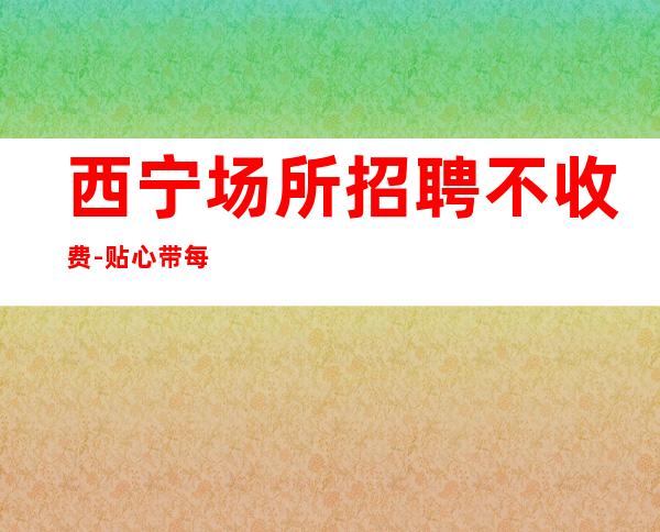 西宁场所招聘不收费-贴心带每一位新人