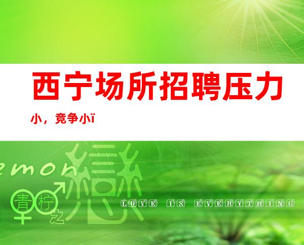 西宁场所招聘压力小，竞争小，包吃住报销车费