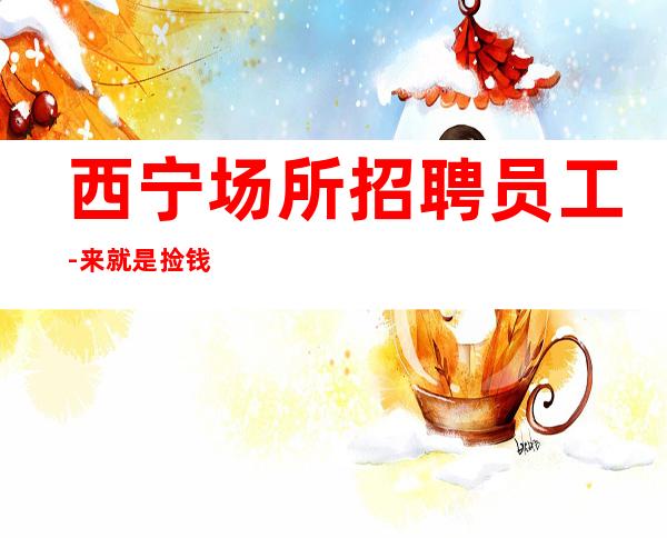 西宁场所招聘员工-来就是捡钱