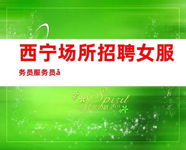 西宁场所招聘女服务员服务员包酒店住宿夜总会旺季严重缺人