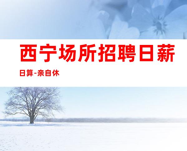 西宁场所招聘日薪日算-亲自休息跟我说一下就可以