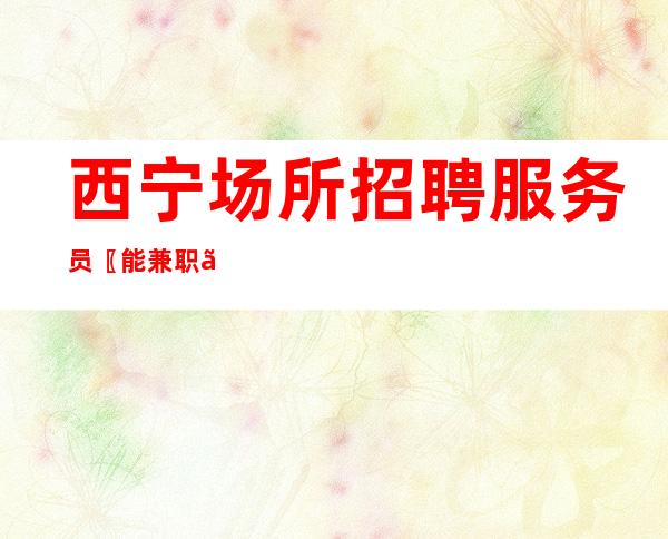 西宁场所招聘服务员〖能兼职〗鼓足干劲