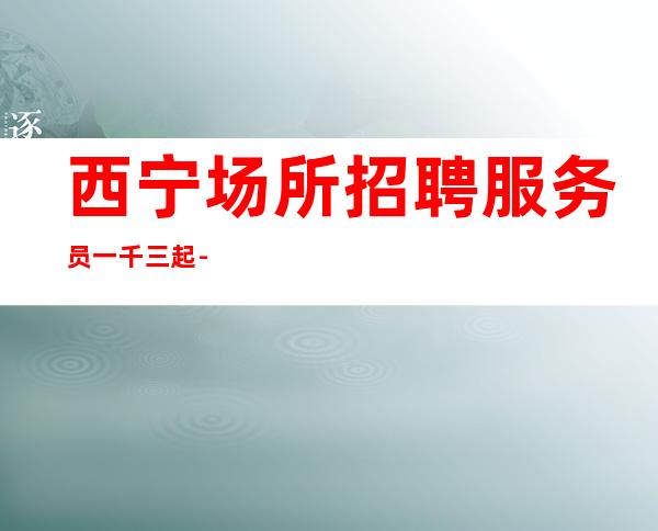 西宁场所招聘服务员一千三起-本人亲自安排上班接待