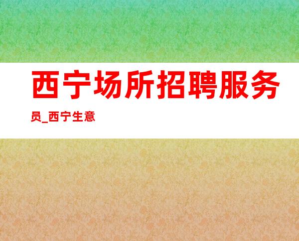 西宁场所招聘服务员_西宁生意好夜总会没网红小区住宿人性化管理
