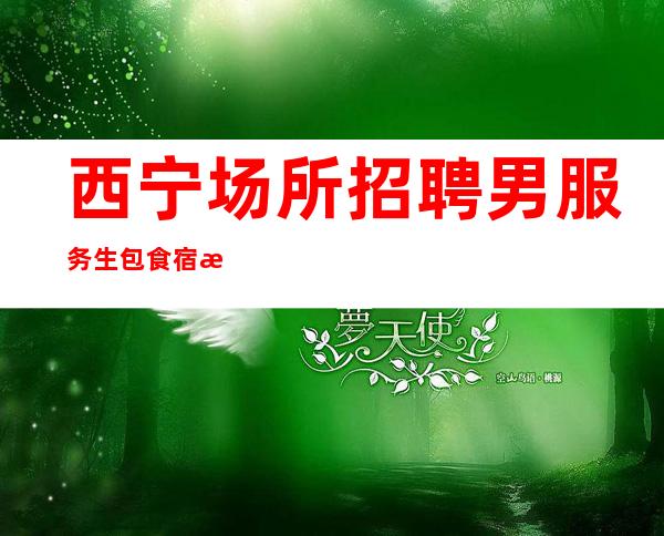 西宁场所招聘男服务生=包食宿条件还不错