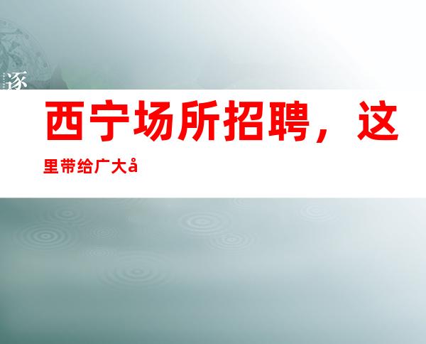 西宁场所招聘，这里带给广大女孩子更多的机会