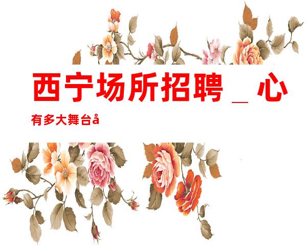 西宁场所招聘_心有多大舞台就有多大