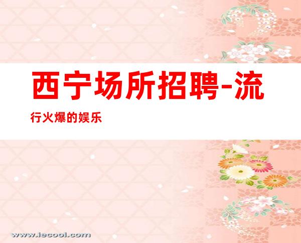 西宁场所招聘-流行火爆的娱乐会所招聘