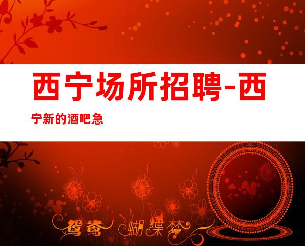 西宁场所招聘-西宁新的酒吧急缺人富人之都年底赚时刻