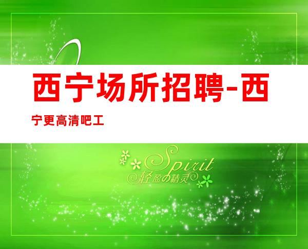 西宁场所招聘-西宁更高清吧工资高无杂费攻苦食淡
