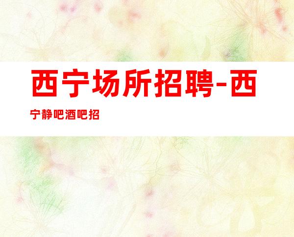 西宁场所招聘-西宁静吧酒吧招聘员工【每天大量缺人】