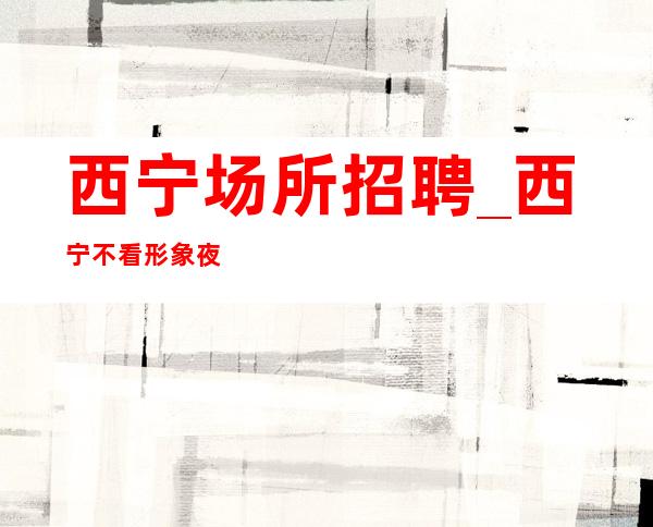西宁场所招聘_西宁不看形象夜班客户大方阿宏团队韦编三绝