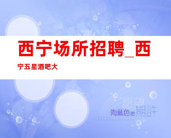 西宁场所招聘_西宁五星酒吧大必上场所找场的你