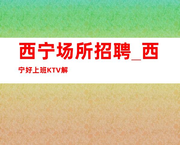 西宁场所招聘_西宁好上班KTV解决住宿