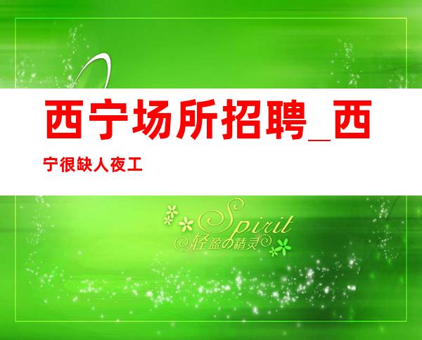 西宁场所招聘_西宁很缺人夜工作环境优越来处不易