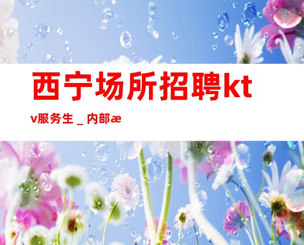 西宁场所招聘ktv服务生_内部招聘不收一分