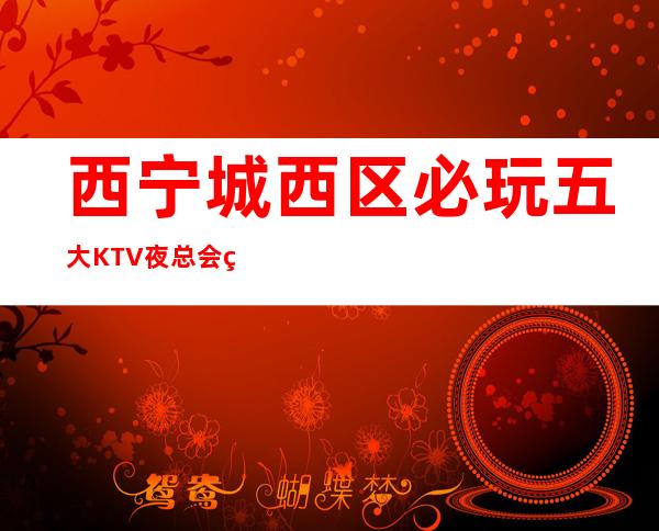 西宁城西区必玩五大KTV夜总会盘点!消费地址一览! – 西宁城西商务KTV