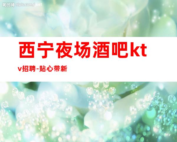 西宁夜场酒吧ktv招聘-贴心带新人