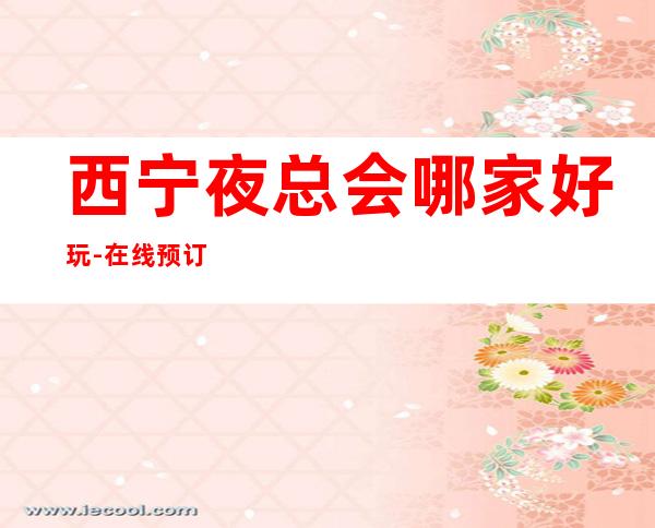西宁夜总会哪家好玩-在线预订全程安排 – 西宁城北商务KTV