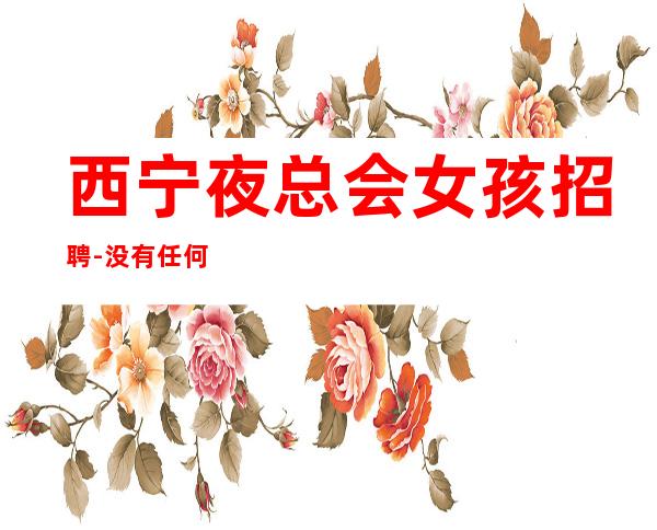西宁夜总会女孩招聘-没有任何押金提供住宿