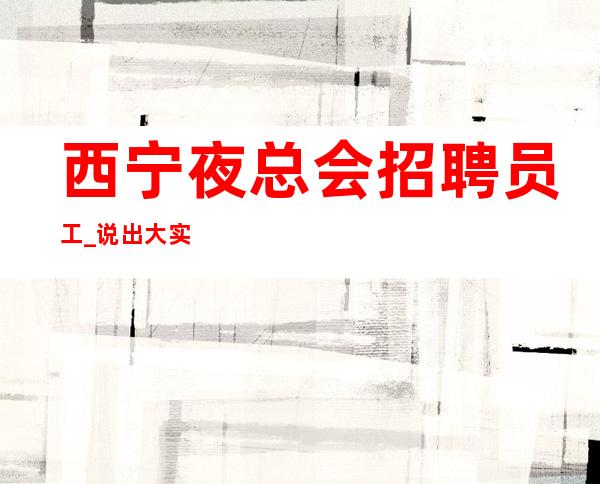 西宁夜总会招聘员工_说出大实话权威夜总会稳定捞