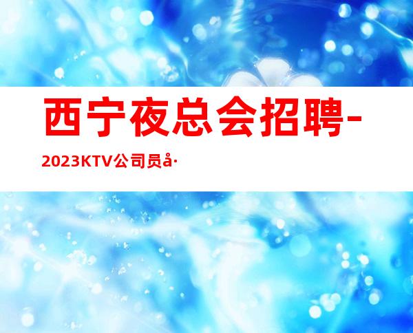 西宁夜总会招聘-2023KTV公司员工招聘信息
