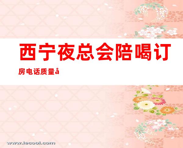 西宁夜总会陪喝订房电话质量好资源多 – 西宁城东商务KTV