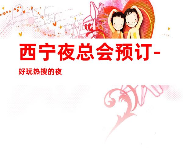 西宁夜总会预订-好玩热搜的夜总会 – 西宁大通商务KTV