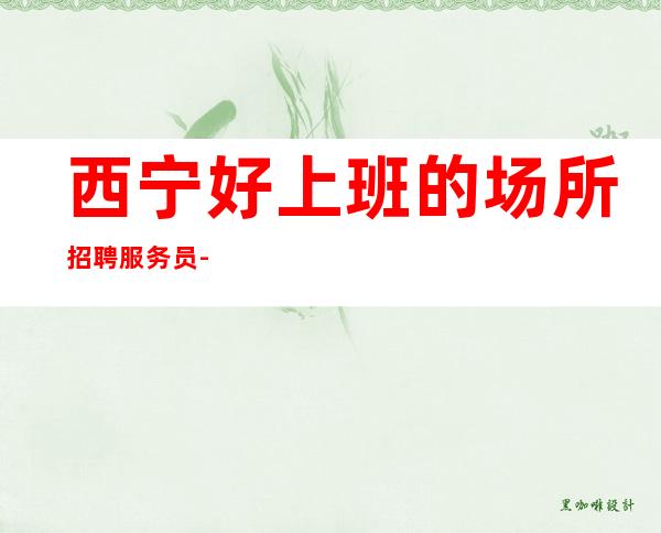 西宁好上班的场所招聘服务员-商务夜总会生意排名前三上班可兼职