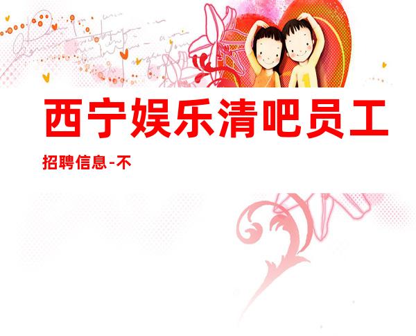 西宁娱乐清吧员工招聘信息-不满意可以随时走保底一个班