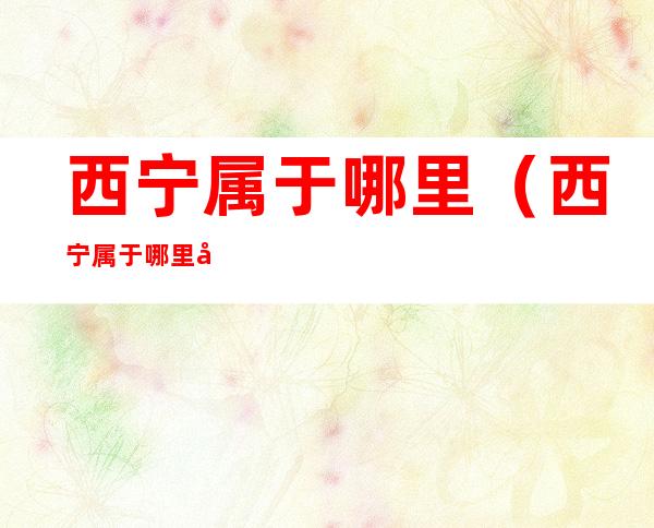 西宁属于哪里(西宁属于哪里哪个省)