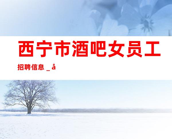 西宁市酒吧女员工招聘信息_公主病鸽子酱油勿扰