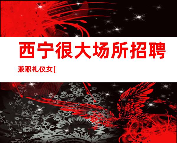 西宁很大场所招聘兼职礼仪女[亲招亲带努力就能赚]包住宿