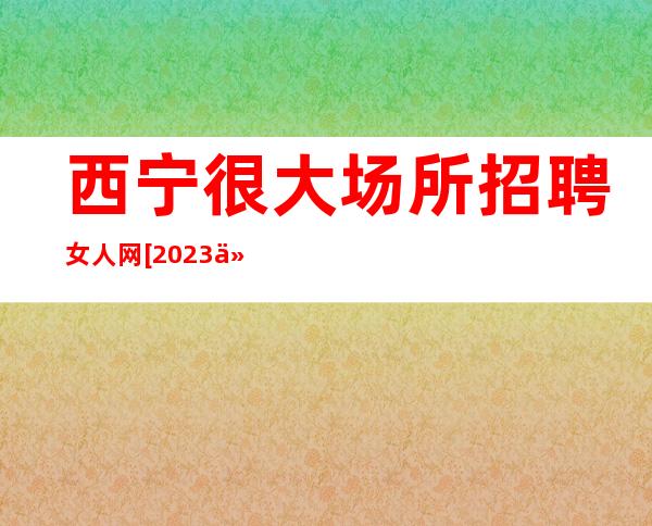 西宁很大场所招聘女人网[2023付出才有回报]商务场