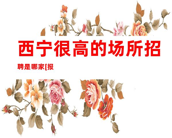西宁很高的场所招聘是哪家[报销路费起步]很棒